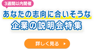3週間以内開催　あなたの志向に合いそうな企業の説明会特集　詳しく見る